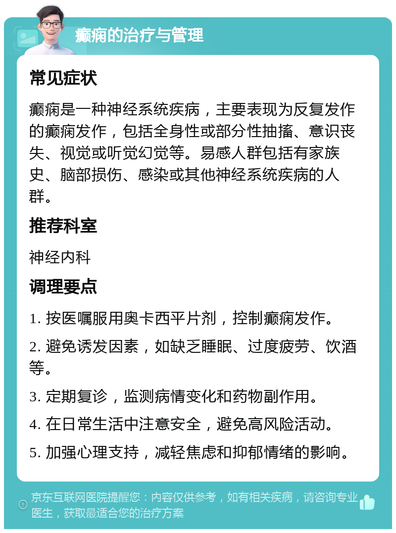 癫痫的治疗与管理 常见症状 癫痫是一种神经系统疾病，主要表现为反复发作的癫痫发作，包括全身性或部分性抽搐、意识丧失、视觉或听觉幻觉等。易感人群包括有家族史、脑部损伤、感染或其他神经系统疾病的人群。 推荐科室 神经内科 调理要点 1. 按医嘱服用奥卡西平片剂，控制癫痫发作。 2. 避免诱发因素，如缺乏睡眠、过度疲劳、饮酒等。 3. 定期复诊，监测病情变化和药物副作用。 4. 在日常生活中注意安全，避免高风险活动。 5. 加强心理支持，减轻焦虑和抑郁情绪的影响。