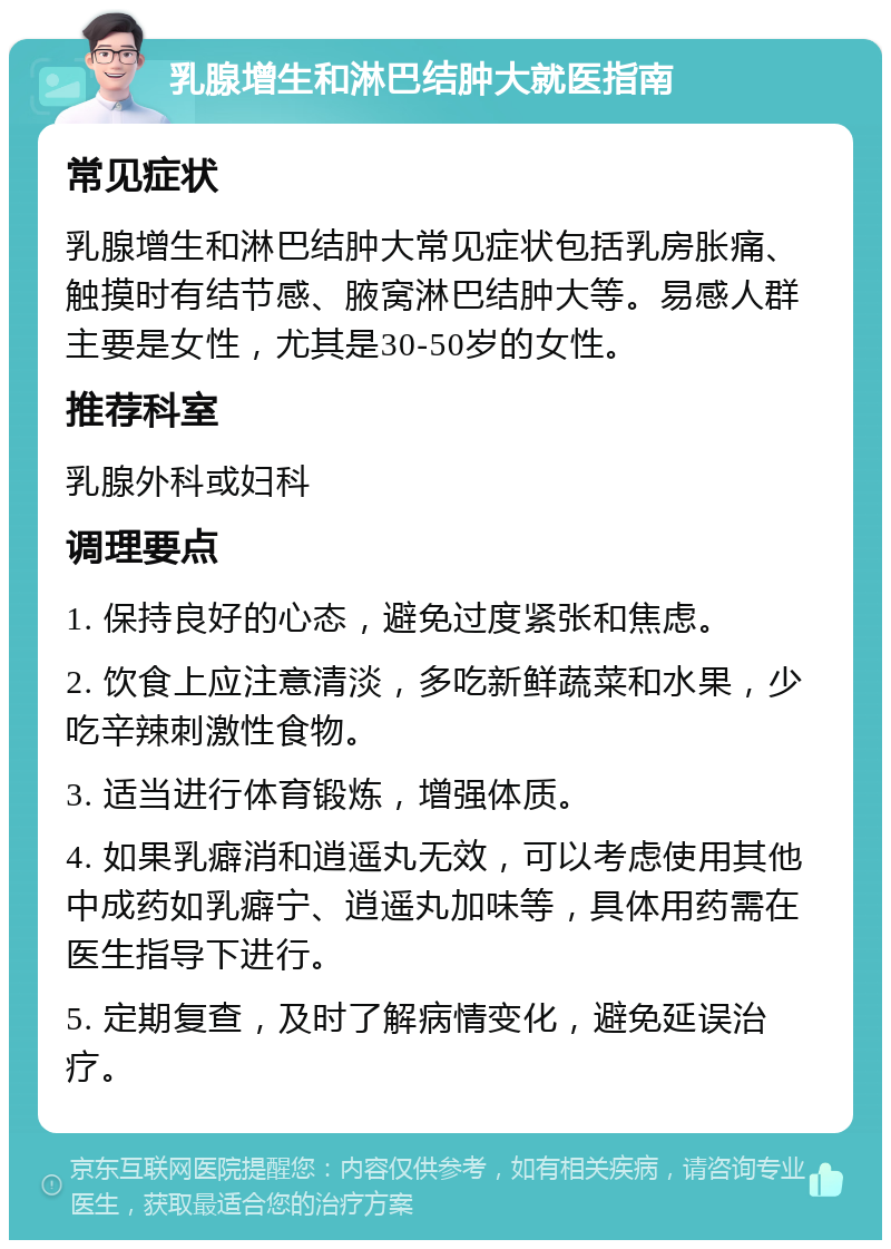 乳腺增生和淋巴结肿大就医指南 常见症状 乳腺增生和淋巴结肿大常见症状包括乳房胀痛、触摸时有结节感、腋窝淋巴结肿大等。易感人群主要是女性，尤其是30-50岁的女性。 推荐科室 乳腺外科或妇科 调理要点 1. 保持良好的心态，避免过度紧张和焦虑。 2. 饮食上应注意清淡，多吃新鲜蔬菜和水果，少吃辛辣刺激性食物。 3. 适当进行体育锻炼，增强体质。 4. 如果乳癖消和逍遥丸无效，可以考虑使用其他中成药如乳癖宁、逍遥丸加味等，具体用药需在医生指导下进行。 5. 定期复查，及时了解病情变化，避免延误治疗。