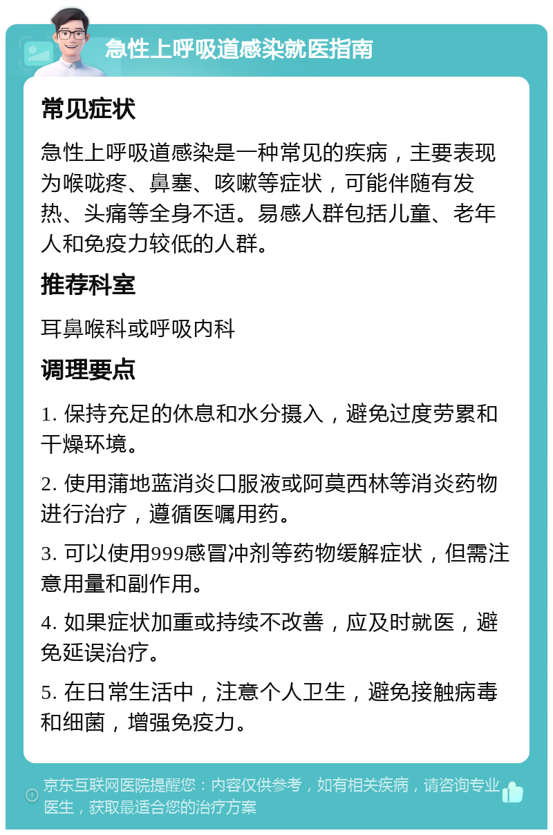 急性上呼吸道感染就医指南 常见症状 急性上呼吸道感染是一种常见的疾病，主要表现为喉咙疼、鼻塞、咳嗽等症状，可能伴随有发热、头痛等全身不适。易感人群包括儿童、老年人和免疫力较低的人群。 推荐科室 耳鼻喉科或呼吸内科 调理要点 1. 保持充足的休息和水分摄入，避免过度劳累和干燥环境。 2. 使用蒲地蓝消炎口服液或阿莫西林等消炎药物进行治疗，遵循医嘱用药。 3. 可以使用999感冒冲剂等药物缓解症状，但需注意用量和副作用。 4. 如果症状加重或持续不改善，应及时就医，避免延误治疗。 5. 在日常生活中，注意个人卫生，避免接触病毒和细菌，增强免疫力。