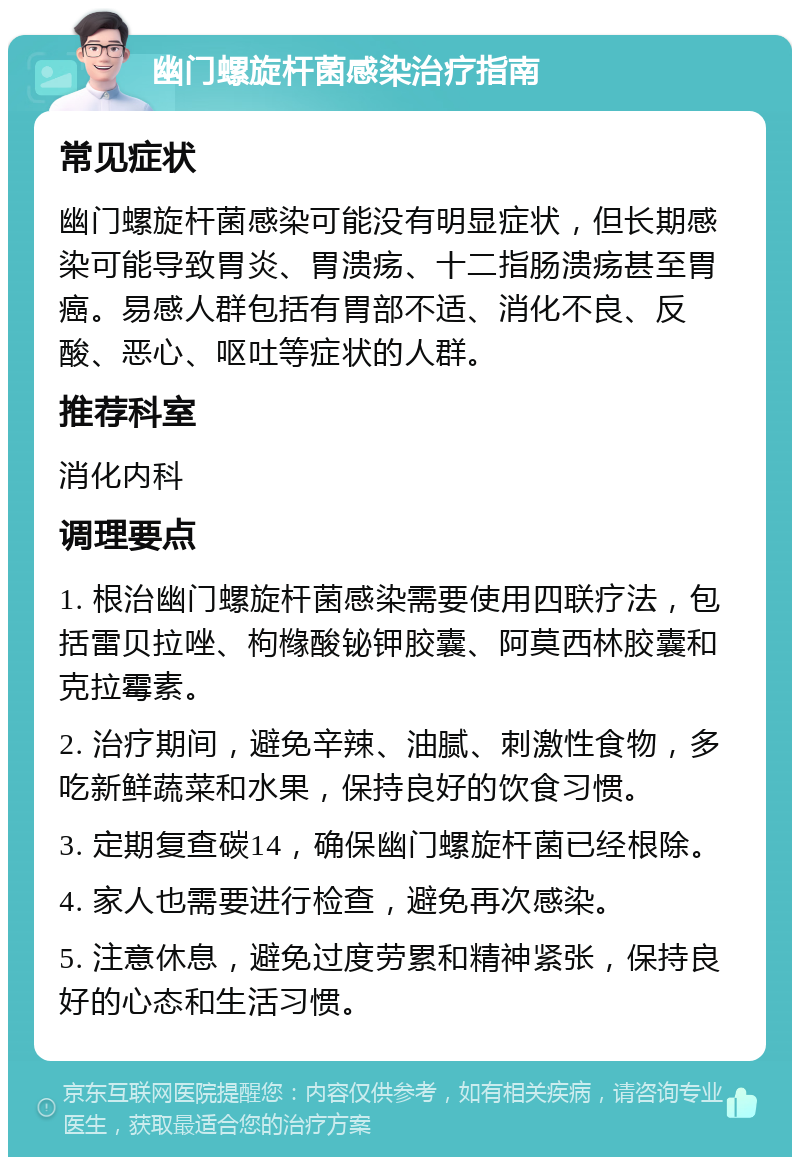 幽门螺旋杆菌感染治疗指南 常见症状 幽门螺旋杆菌感染可能没有明显症状，但长期感染可能导致胃炎、胃溃疡、十二指肠溃疡甚至胃癌。易感人群包括有胃部不适、消化不良、反酸、恶心、呕吐等症状的人群。 推荐科室 消化内科 调理要点 1. 根治幽门螺旋杆菌感染需要使用四联疗法，包括雷贝拉唑、枸橼酸铋钾胶囊、阿莫西林胶囊和克拉霉素。 2. 治疗期间，避免辛辣、油腻、刺激性食物，多吃新鲜蔬菜和水果，保持良好的饮食习惯。 3. 定期复查碳14，确保幽门螺旋杆菌已经根除。 4. 家人也需要进行检查，避免再次感染。 5. 注意休息，避免过度劳累和精神紧张，保持良好的心态和生活习惯。