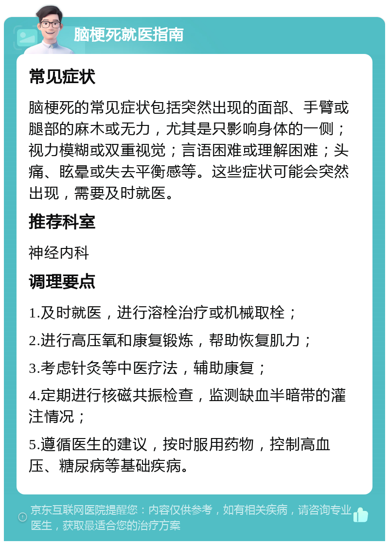 脑梗死就医指南 常见症状 脑梗死的常见症状包括突然出现的面部、手臂或腿部的麻木或无力，尤其是只影响身体的一侧；视力模糊或双重视觉；言语困难或理解困难；头痛、眩晕或失去平衡感等。这些症状可能会突然出现，需要及时就医。 推荐科室 神经内科 调理要点 1.及时就医，进行溶栓治疗或机械取栓； 2.进行高压氧和康复锻炼，帮助恢复肌力； 3.考虑针灸等中医疗法，辅助康复； 4.定期进行核磁共振检查，监测缺血半暗带的灌注情况； 5.遵循医生的建议，按时服用药物，控制高血压、糖尿病等基础疾病。