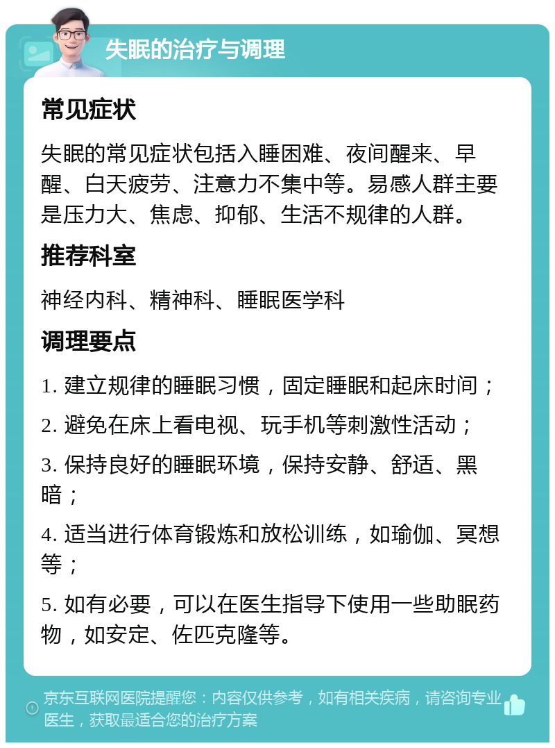 失眠的治疗与调理 常见症状 失眠的常见症状包括入睡困难、夜间醒来、早醒、白天疲劳、注意力不集中等。易感人群主要是压力大、焦虑、抑郁、生活不规律的人群。 推荐科室 神经内科、精神科、睡眠医学科 调理要点 1. 建立规律的睡眠习惯，固定睡眠和起床时间； 2. 避免在床上看电视、玩手机等刺激性活动； 3. 保持良好的睡眠环境，保持安静、舒适、黑暗； 4. 适当进行体育锻炼和放松训练，如瑜伽、冥想等； 5. 如有必要，可以在医生指导下使用一些助眠药物，如安定、佐匹克隆等。