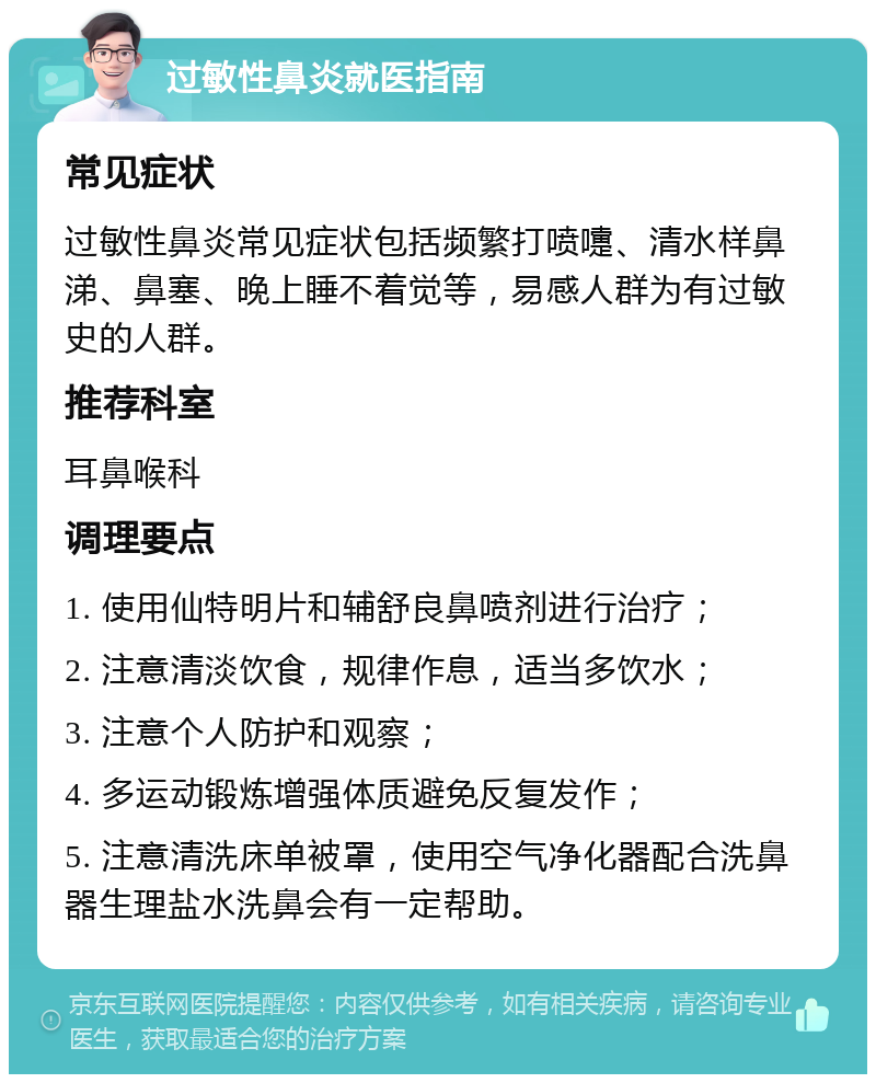 过敏性鼻炎就医指南 常见症状 过敏性鼻炎常见症状包括频繁打喷嚏、清水样鼻涕、鼻塞、晚上睡不着觉等，易感人群为有过敏史的人群。 推荐科室 耳鼻喉科 调理要点 1. 使用仙特明片和辅舒良鼻喷剂进行治疗； 2. 注意清淡饮食，规律作息，适当多饮水； 3. 注意个人防护和观察； 4. 多运动锻炼增强体质避免反复发作； 5. 注意清洗床单被罩，使用空气净化器配合洗鼻器生理盐水洗鼻会有一定帮助。