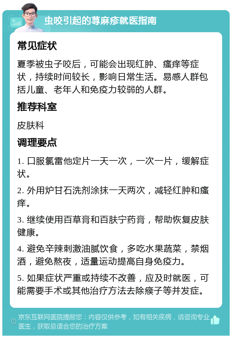 虫咬引起的荨麻疹就医指南 常见症状 夏季被虫子咬后，可能会出现红肿、瘙痒等症状，持续时间较长，影响日常生活。易感人群包括儿童、老年人和免疫力较弱的人群。 推荐科室 皮肤科 调理要点 1. 口服氯雷他定片一天一次，一次一片，缓解症状。 2. 外用炉甘石洗剂涂抹一天两次，减轻红肿和瘙痒。 3. 继续使用百草膏和百肤宁药膏，帮助恢复皮肤健康。 4. 避免辛辣刺激油腻饮食，多吃水果蔬菜，禁烟酒，避免熬夜，适量运动提高自身免疫力。 5. 如果症状严重或持续不改善，应及时就医，可能需要手术或其他治疗方法去除瘊子等并发症。