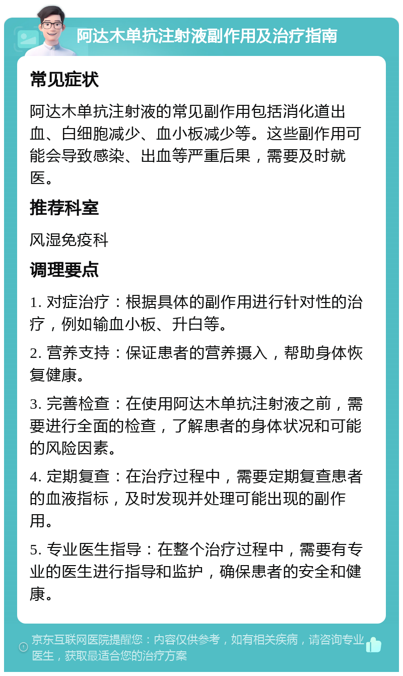 阿达木单抗注射液副作用及治疗指南 常见症状 阿达木单抗注射液的常见副作用包括消化道出血、白细胞减少、血小板减少等。这些副作用可能会导致感染、出血等严重后果，需要及时就医。 推荐科室 风湿免疫科 调理要点 1. 对症治疗：根据具体的副作用进行针对性的治疗，例如输血小板、升白等。 2. 营养支持：保证患者的营养摄入，帮助身体恢复健康。 3. 完善检查：在使用阿达木单抗注射液之前，需要进行全面的检查，了解患者的身体状况和可能的风险因素。 4. 定期复查：在治疗过程中，需要定期复查患者的血液指标，及时发现并处理可能出现的副作用。 5. 专业医生指导：在整个治疗过程中，需要有专业的医生进行指导和监护，确保患者的安全和健康。