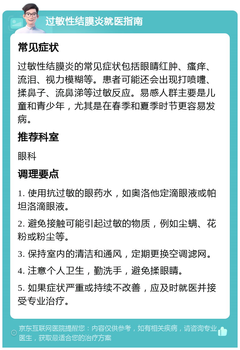 过敏性结膜炎就医指南 常见症状 过敏性结膜炎的常见症状包括眼睛红肿、瘙痒、流泪、视力模糊等。患者可能还会出现打喷嚏、揉鼻子、流鼻涕等过敏反应。易感人群主要是儿童和青少年，尤其是在春季和夏季时节更容易发病。 推荐科室 眼科 调理要点 1. 使用抗过敏的眼药水，如奥洛他定滴眼液或帕坦洛滴眼液。 2. 避免接触可能引起过敏的物质，例如尘螨、花粉或粉尘等。 3. 保持室内的清洁和通风，定期更换空调滤网。 4. 注意个人卫生，勤洗手，避免揉眼睛。 5. 如果症状严重或持续不改善，应及时就医并接受专业治疗。