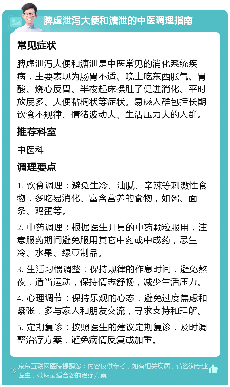 脾虚泄泻大便和溏泄的中医调理指南 常见症状 脾虚泄泻大便和溏泄是中医常见的消化系统疾病，主要表现为肠胃不适、晚上吃东西胀气、胃酸、烧心反胃、半夜起床揉肚子促进消化、平时放屁多、大便粘稠状等症状。易感人群包括长期饮食不规律、情绪波动大、生活压力大的人群。 推荐科室 中医科 调理要点 1. 饮食调理：避免生冷、油腻、辛辣等刺激性食物，多吃易消化、富含营养的食物，如粥、面条、鸡蛋等。 2. 中药调理：根据医生开具的中药颗粒服用，注意服药期间避免服用其它中药或中成药，忌生冷、水果、绿豆制品。 3. 生活习惯调整：保持规律的作息时间，避免熬夜，适当运动，保持情志舒畅，减少生活压力。 4. 心理调节：保持乐观的心态，避免过度焦虑和紧张，多与家人和朋友交流，寻求支持和理解。 5. 定期复诊：按照医生的建议定期复诊，及时调整治疗方案，避免病情反复或加重。