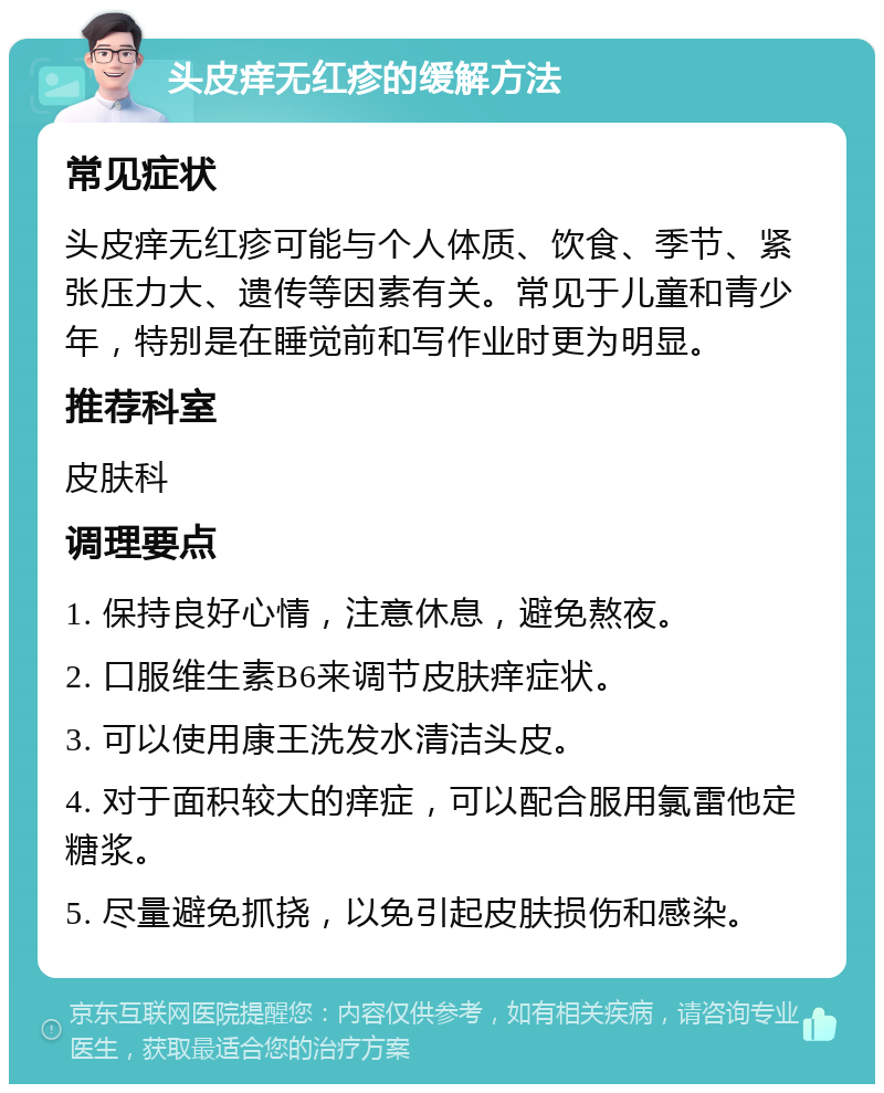 头皮痒无红疹的缓解方法 常见症状 头皮痒无红疹可能与个人体质、饮食、季节、紧张压力大、遗传等因素有关。常见于儿童和青少年，特别是在睡觉前和写作业时更为明显。 推荐科室 皮肤科 调理要点 1. 保持良好心情，注意休息，避免熬夜。 2. 口服维生素B6来调节皮肤痒症状。 3. 可以使用康王洗发水清洁头皮。 4. 对于面积较大的痒症，可以配合服用氯雷他定糖浆。 5. 尽量避免抓挠，以免引起皮肤损伤和感染。