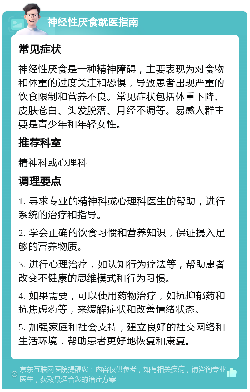 神经性厌食就医指南 常见症状 神经性厌食是一种精神障碍，主要表现为对食物和体重的过度关注和恐惧，导致患者出现严重的饮食限制和营养不良。常见症状包括体重下降、皮肤苍白、头发脱落、月经不调等。易感人群主要是青少年和年轻女性。 推荐科室 精神科或心理科 调理要点 1. 寻求专业的精神科或心理科医生的帮助，进行系统的治疗和指导。 2. 学会正确的饮食习惯和营养知识，保证摄入足够的营养物质。 3. 进行心理治疗，如认知行为疗法等，帮助患者改变不健康的思维模式和行为习惯。 4. 如果需要，可以使用药物治疗，如抗抑郁药和抗焦虑药等，来缓解症状和改善情绪状态。 5. 加强家庭和社会支持，建立良好的社交网络和生活环境，帮助患者更好地恢复和康复。