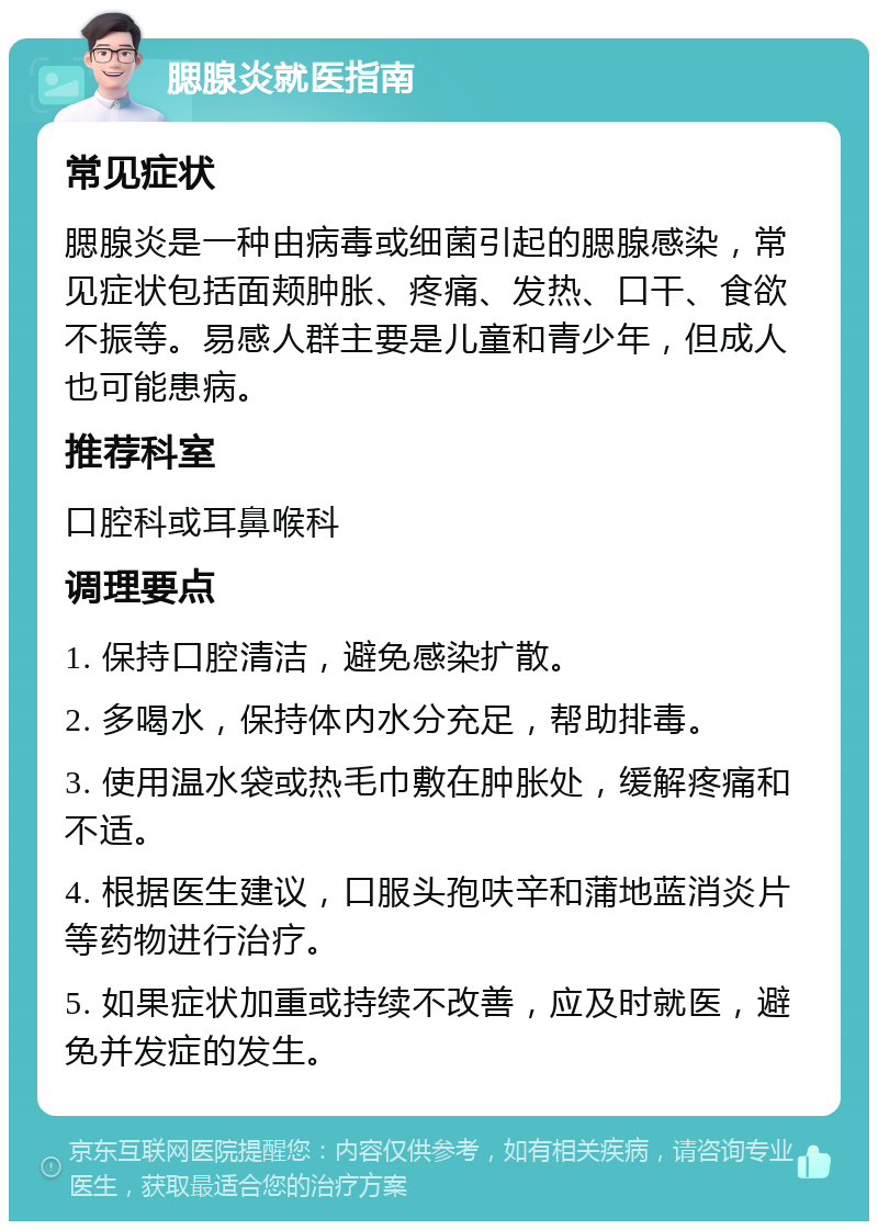 腮腺炎就医指南 常见症状 腮腺炎是一种由病毒或细菌引起的腮腺感染，常见症状包括面颊肿胀、疼痛、发热、口干、食欲不振等。易感人群主要是儿童和青少年，但成人也可能患病。 推荐科室 口腔科或耳鼻喉科 调理要点 1. 保持口腔清洁，避免感染扩散。 2. 多喝水，保持体内水分充足，帮助排毒。 3. 使用温水袋或热毛巾敷在肿胀处，缓解疼痛和不适。 4. 根据医生建议，口服头孢呋辛和蒲地蓝消炎片等药物进行治疗。 5. 如果症状加重或持续不改善，应及时就医，避免并发症的发生。