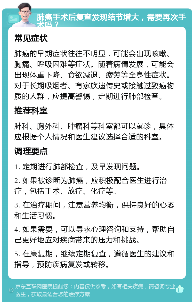 肺癌手术后复查发现结节增大，需要再次手术吗？ 常见症状 肺癌的早期症状往往不明显，可能会出现咳嗽、胸痛、呼吸困难等症状。随着病情发展，可能会出现体重下降、食欲减退、疲劳等全身性症状。对于长期吸烟者、有家族遗传史或接触过致癌物质的人群，应提高警惕，定期进行肺部检查。 推荐科室 肺科、胸外科、肿瘤科等科室都可以就诊，具体应根据个人情况和医生建议选择合适的科室。 调理要点 1. 定期进行肺部检查，及早发现问题。 2. 如果被诊断为肺癌，应积极配合医生进行治疗，包括手术、放疗、化疗等。 3. 在治疗期间，注意营养均衡，保持良好的心态和生活习惯。 4. 如果需要，可以寻求心理咨询和支持，帮助自己更好地应对疾病带来的压力和挑战。 5. 在康复期，继续定期复查，遵循医生的建议和指导，预防疾病复发或转移。