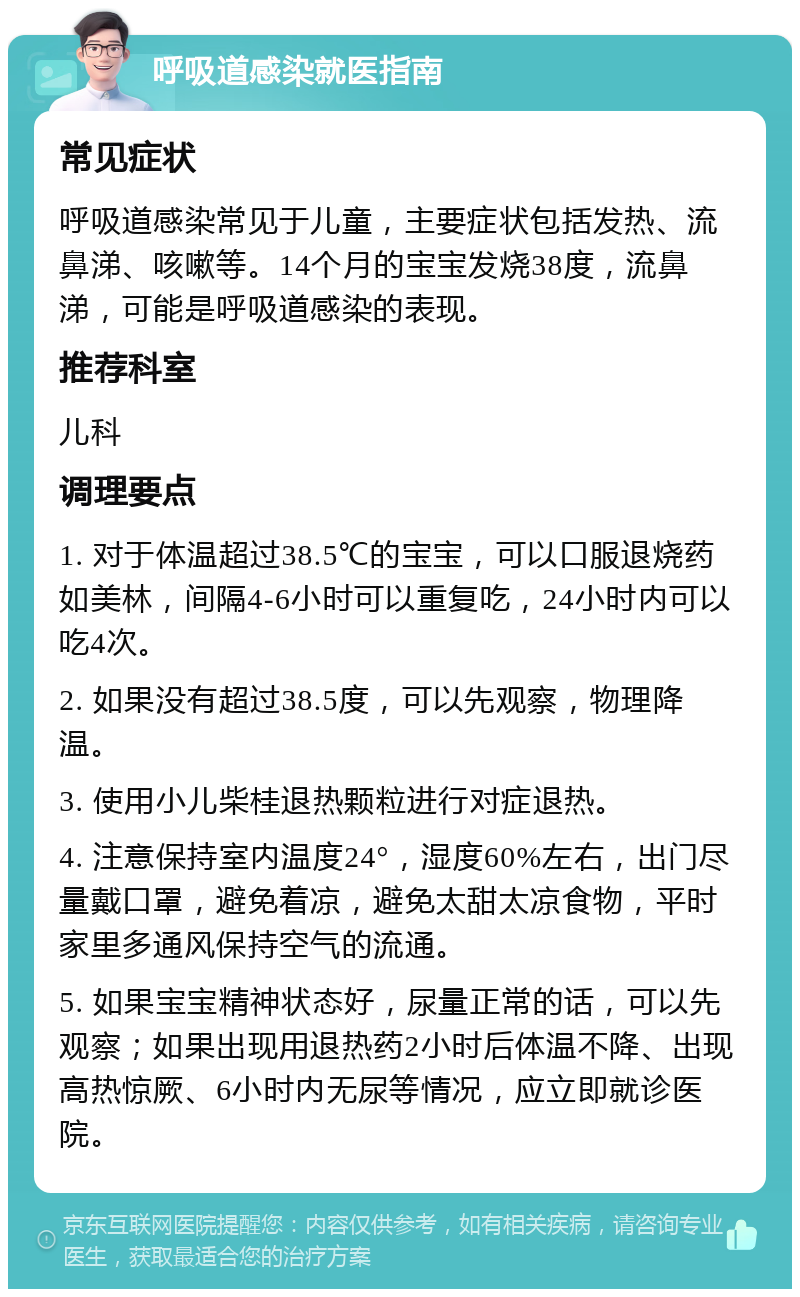 呼吸道感染就医指南 常见症状 呼吸道感染常见于儿童，主要症状包括发热、流鼻涕、咳嗽等。14个月的宝宝发烧38度，流鼻涕，可能是呼吸道感染的表现。 推荐科室 儿科 调理要点 1. 对于体温超过38.5℃的宝宝，可以口服退烧药如美林，间隔4-6小时可以重复吃，24小时内可以吃4次。 2. 如果没有超过38.5度，可以先观察，物理降温。 3. 使用小儿柴桂退热颗粒进行对症退热。 4. 注意保持室内温度24°，湿度60%左右，出门尽量戴口罩，避免着凉，避免太甜太凉食物，平时家里多通风保持空气的流通。 5. 如果宝宝精神状态好，尿量正常的话，可以先观察；如果出现用退热药2小时后体温不降、出现高热惊厥、6小时内无尿等情况，应立即就诊医院。