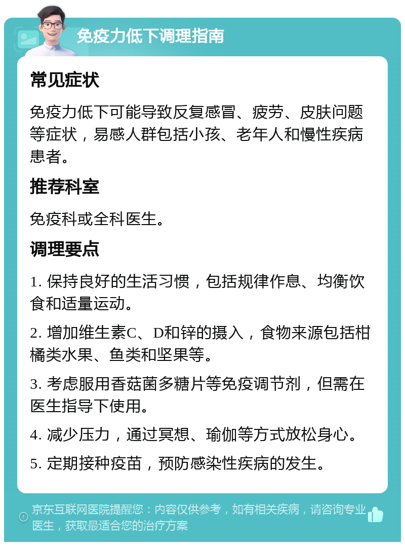 免疫力低下调理指南 常见症状 免疫力低下可能导致反复感冒、疲劳、皮肤问题等症状，易感人群包括小孩、老年人和慢性疾病患者。 推荐科室 免疫科或全科医生。 调理要点 1. 保持良好的生活习惯，包括规律作息、均衡饮食和适量运动。 2. 增加维生素C、D和锌的摄入，食物来源包括柑橘类水果、鱼类和坚果等。 3. 考虑服用香菇菌多糖片等免疫调节剂，但需在医生指导下使用。 4. 减少压力，通过冥想、瑜伽等方式放松身心。 5. 定期接种疫苗，预防感染性疾病的发生。