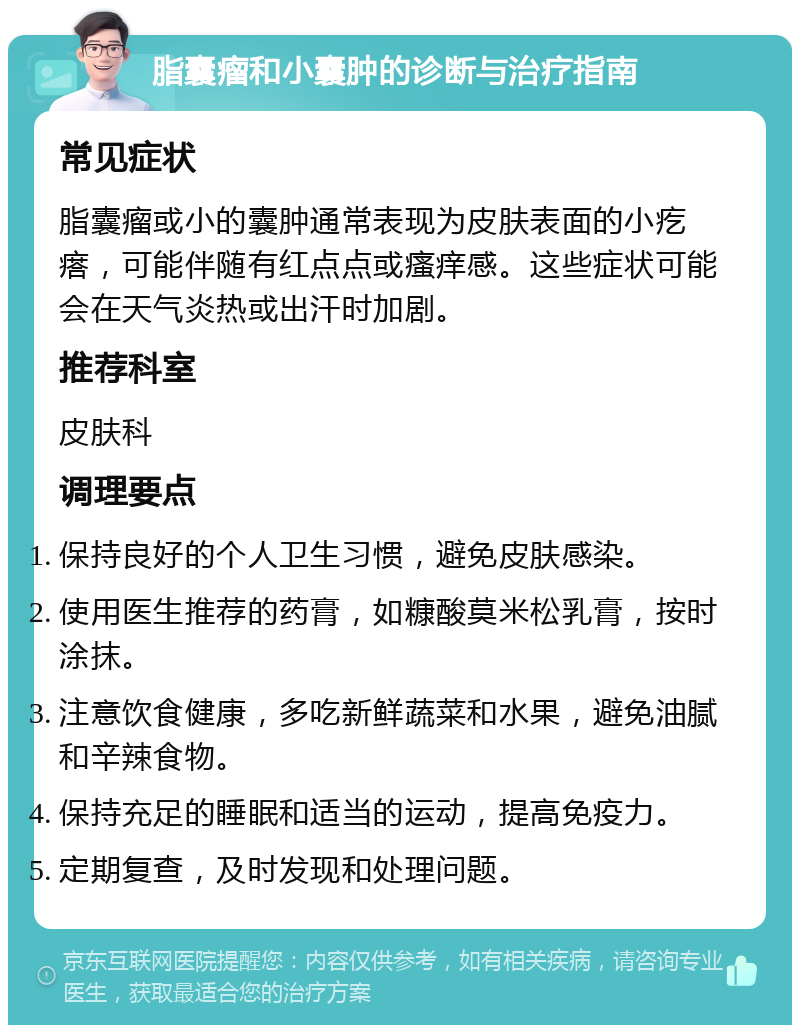 脂囊瘤和小囊肿的诊断与治疗指南 常见症状 脂囊瘤或小的囊肿通常表现为皮肤表面的小疙瘩，可能伴随有红点点或瘙痒感。这些症状可能会在天气炎热或出汗时加剧。 推荐科室 皮肤科 调理要点 保持良好的个人卫生习惯，避免皮肤感染。 使用医生推荐的药膏，如糠酸莫米松乳膏，按时涂抹。 注意饮食健康，多吃新鲜蔬菜和水果，避免油腻和辛辣食物。 保持充足的睡眠和适当的运动，提高免疫力。 定期复查，及时发现和处理问题。