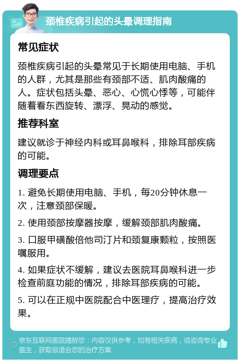 颈椎疾病引起的头晕调理指南 常见症状 颈椎疾病引起的头晕常见于长期使用电脑、手机的人群，尤其是那些有颈部不适、肌肉酸痛的人。症状包括头晕、恶心、心慌心悸等，可能伴随着看东西旋转、漂浮、晃动的感觉。 推荐科室 建议就诊于神经内科或耳鼻喉科，排除耳部疾病的可能。 调理要点 1. 避免长期使用电脑、手机，每20分钟休息一次，注意颈部保暖。 2. 使用颈部按摩器按摩，缓解颈部肌肉酸痛。 3. 口服甲磺酸倍他司汀片和颈复康颗粒，按照医嘱服用。 4. 如果症状不缓解，建议去医院耳鼻喉科进一步检查前庭功能的情况，排除耳部疾病的可能。 5. 可以在正规中医院配合中医理疗，提高治疗效果。