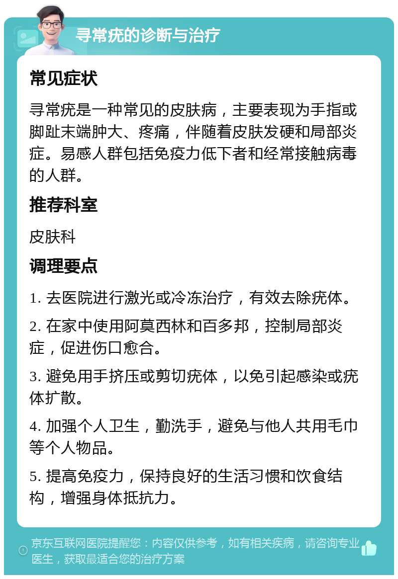 寻常疣的诊断与治疗 常见症状 寻常疣是一种常见的皮肤病，主要表现为手指或脚趾末端肿大、疼痛，伴随着皮肤发硬和局部炎症。易感人群包括免疫力低下者和经常接触病毒的人群。 推荐科室 皮肤科 调理要点 1. 去医院进行激光或冷冻治疗，有效去除疣体。 2. 在家中使用阿莫西林和百多邦，控制局部炎症，促进伤口愈合。 3. 避免用手挤压或剪切疣体，以免引起感染或疣体扩散。 4. 加强个人卫生，勤洗手，避免与他人共用毛巾等个人物品。 5. 提高免疫力，保持良好的生活习惯和饮食结构，增强身体抵抗力。