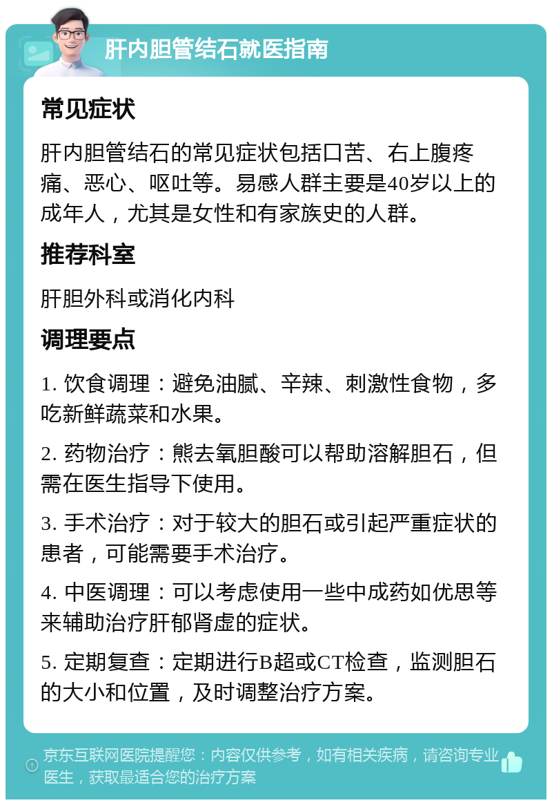 肝内胆管结石就医指南 常见症状 肝内胆管结石的常见症状包括口苦、右上腹疼痛、恶心、呕吐等。易感人群主要是40岁以上的成年人，尤其是女性和有家族史的人群。 推荐科室 肝胆外科或消化内科 调理要点 1. 饮食调理：避免油腻、辛辣、刺激性食物，多吃新鲜蔬菜和水果。 2. 药物治疗：熊去氧胆酸可以帮助溶解胆石，但需在医生指导下使用。 3. 手术治疗：对于较大的胆石或引起严重症状的患者，可能需要手术治疗。 4. 中医调理：可以考虑使用一些中成药如优思等来辅助治疗肝郁肾虚的症状。 5. 定期复查：定期进行B超或CT检查，监测胆石的大小和位置，及时调整治疗方案。