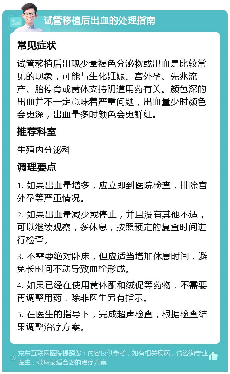 试管移植后出血的处理指南 常见症状 试管移植后出现少量褐色分泌物或出血是比较常见的现象，可能与生化妊娠、宫外孕、先兆流产、胎停育或黄体支持阴道用药有关。颜色深的出血并不一定意味着严重问题，出血量少时颜色会更深，出血量多时颜色会更鲜红。 推荐科室 生殖内分泌科 调理要点 1. 如果出血量增多，应立即到医院检查，排除宫外孕等严重情况。 2. 如果出血量减少或停止，并且没有其他不适，可以继续观察，多休息，按照预定的复查时间进行检查。 3. 不需要绝对卧床，但应适当增加休息时间，避免长时间不动导致血栓形成。 4. 如果已经在使用黄体酮和绒促等药物，不需要再调整用药，除非医生另有指示。 5. 在医生的指导下，完成超声检查，根据检查结果调整治疗方案。