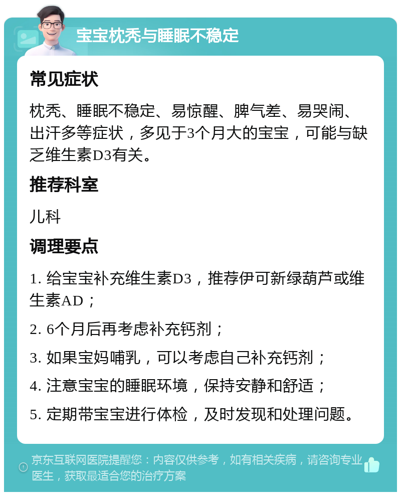 宝宝枕秃与睡眠不稳定 常见症状 枕秃、睡眠不稳定、易惊醒、脾气差、易哭闹、出汗多等症状，多见于3个月大的宝宝，可能与缺乏维生素D3有关。 推荐科室 儿科 调理要点 1. 给宝宝补充维生素D3，推荐伊可新绿葫芦或维生素AD； 2. 6个月后再考虑补充钙剂； 3. 如果宝妈哺乳，可以考虑自己补充钙剂； 4. 注意宝宝的睡眠环境，保持安静和舒适； 5. 定期带宝宝进行体检，及时发现和处理问题。