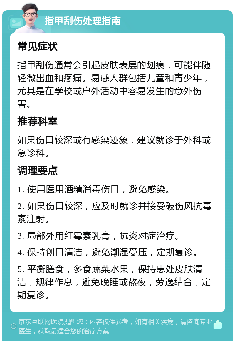 指甲刮伤处理指南 常见症状 指甲刮伤通常会引起皮肤表层的划痕，可能伴随轻微出血和疼痛。易感人群包括儿童和青少年，尤其是在学校或户外活动中容易发生的意外伤害。 推荐科室 如果伤口较深或有感染迹象，建议就诊于外科或急诊科。 调理要点 1. 使用医用酒精消毒伤口，避免感染。 2. 如果伤口较深，应及时就诊并接受破伤风抗毒素注射。 3. 局部外用红霉素乳膏，抗炎对症治疗。 4. 保持创口清洁，避免潮湿受压，定期复诊。 5. 平衡膳食，多食蔬菜水果，保持患处皮肤清洁，规律作息，避免晚睡或熬夜，劳逸结合，定期复诊。