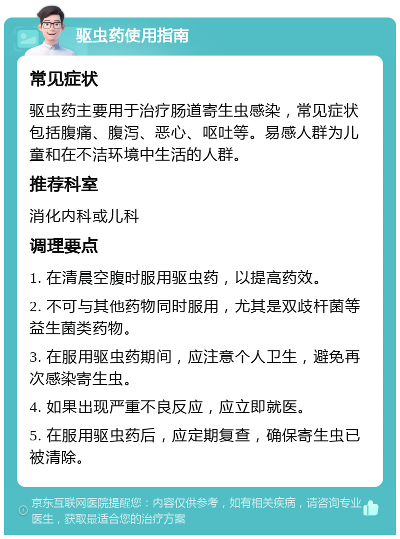 驱虫药使用指南 常见症状 驱虫药主要用于治疗肠道寄生虫感染，常见症状包括腹痛、腹泻、恶心、呕吐等。易感人群为儿童和在不洁环境中生活的人群。 推荐科室 消化内科或儿科 调理要点 1. 在清晨空腹时服用驱虫药，以提高药效。 2. 不可与其他药物同时服用，尤其是双歧杆菌等益生菌类药物。 3. 在服用驱虫药期间，应注意个人卫生，避免再次感染寄生虫。 4. 如果出现严重不良反应，应立即就医。 5. 在服用驱虫药后，应定期复查，确保寄生虫已被清除。