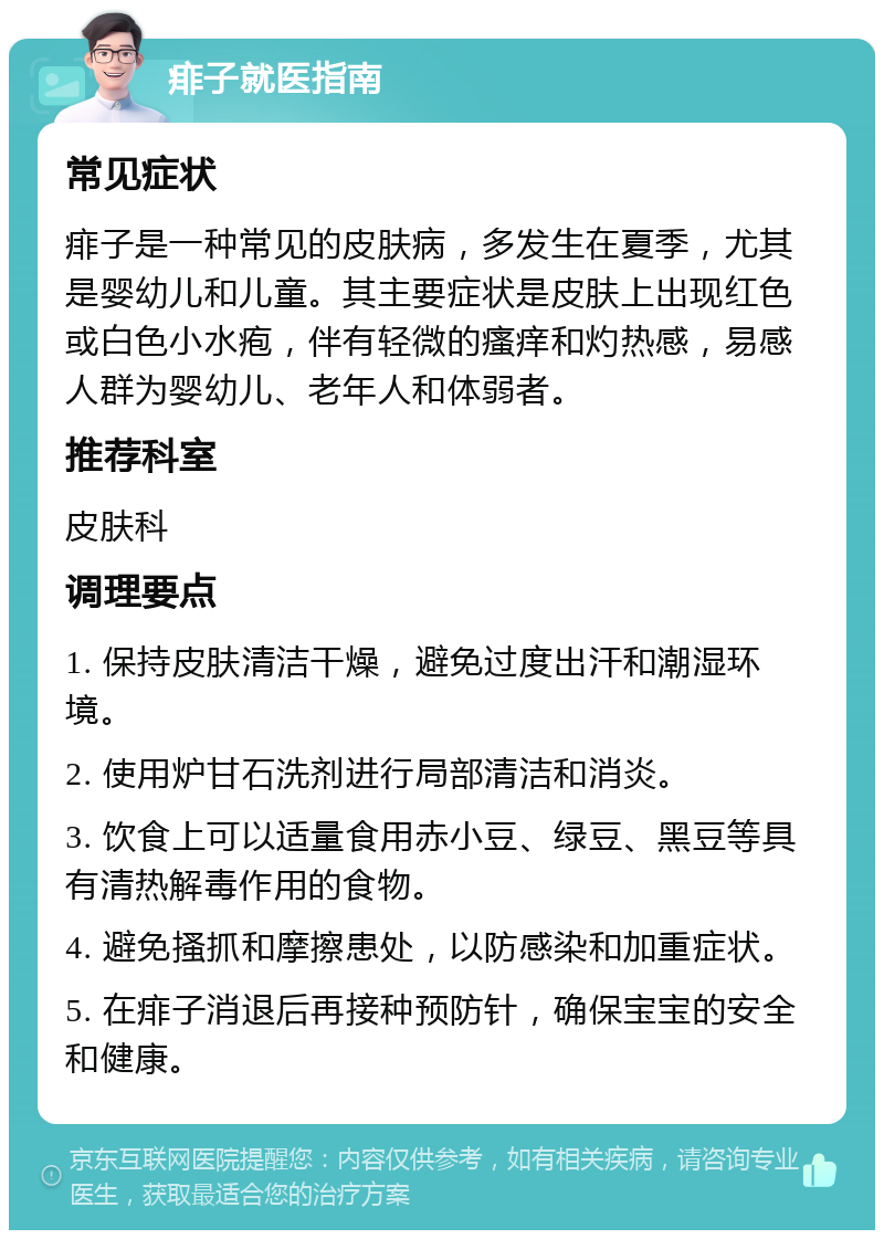 痱子就医指南 常见症状 痱子是一种常见的皮肤病，多发生在夏季，尤其是婴幼儿和儿童。其主要症状是皮肤上出现红色或白色小水疱，伴有轻微的瘙痒和灼热感，易感人群为婴幼儿、老年人和体弱者。 推荐科室 皮肤科 调理要点 1. 保持皮肤清洁干燥，避免过度出汗和潮湿环境。 2. 使用炉甘石洗剂进行局部清洁和消炎。 3. 饮食上可以适量食用赤小豆、绿豆、黑豆等具有清热解毒作用的食物。 4. 避免搔抓和摩擦患处，以防感染和加重症状。 5. 在痱子消退后再接种预防针，确保宝宝的安全和健康。