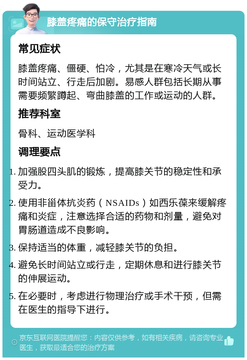 膝盖疼痛的保守治疗指南 常见症状 膝盖疼痛、僵硬、怕冷，尤其是在寒冷天气或长时间站立、行走后加剧。易感人群包括长期从事需要频繁蹲起、弯曲膝盖的工作或运动的人群。 推荐科室 骨科、运动医学科 调理要点 加强股四头肌的锻炼，提高膝关节的稳定性和承受力。 使用非甾体抗炎药（NSAIDs）如西乐葆来缓解疼痛和炎症，注意选择合适的药物和剂量，避免对胃肠道造成不良影响。 保持适当的体重，减轻膝关节的负担。 避免长时间站立或行走，定期休息和进行膝关节的伸展运动。 在必要时，考虑进行物理治疗或手术干预，但需在医生的指导下进行。