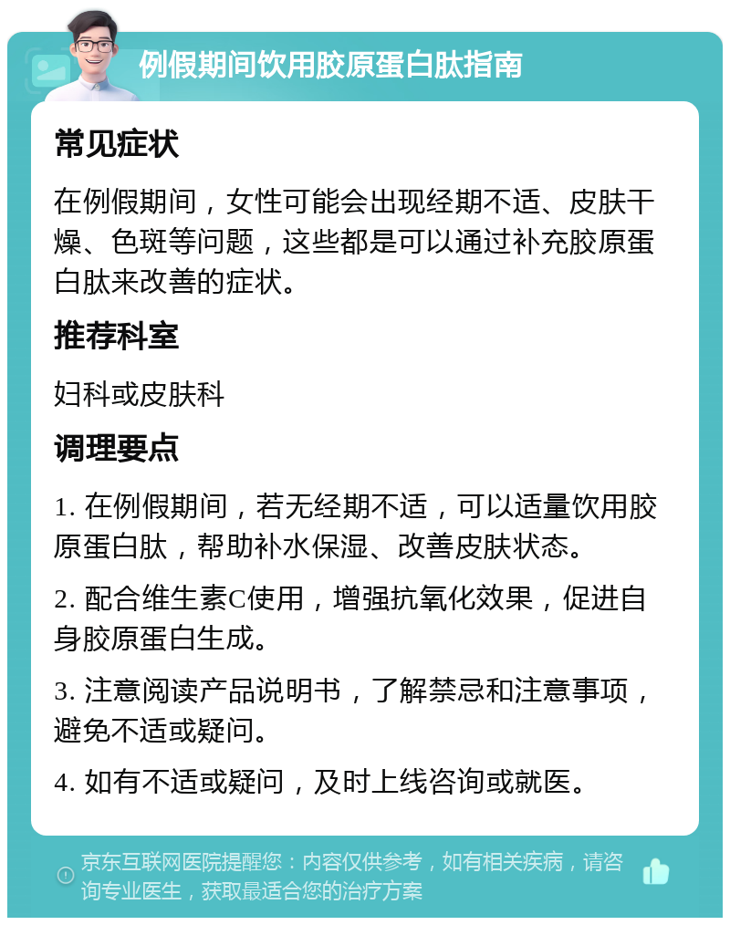 例假期间饮用胶原蛋白肽指南 常见症状 在例假期间，女性可能会出现经期不适、皮肤干燥、色斑等问题，这些都是可以通过补充胶原蛋白肽来改善的症状。 推荐科室 妇科或皮肤科 调理要点 1. 在例假期间，若无经期不适，可以适量饮用胶原蛋白肽，帮助补水保湿、改善皮肤状态。 2. 配合维生素C使用，增强抗氧化效果，促进自身胶原蛋白生成。 3. 注意阅读产品说明书，了解禁忌和注意事项，避免不适或疑问。 4. 如有不适或疑问，及时上线咨询或就医。