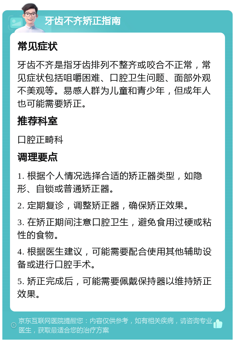 牙齿不齐矫正指南 常见症状 牙齿不齐是指牙齿排列不整齐或咬合不正常，常见症状包括咀嚼困难、口腔卫生问题、面部外观不美观等。易感人群为儿童和青少年，但成年人也可能需要矫正。 推荐科室 口腔正畸科 调理要点 1. 根据个人情况选择合适的矫正器类型，如隐形、自锁或普通矫正器。 2. 定期复诊，调整矫正器，确保矫正效果。 3. 在矫正期间注意口腔卫生，避免食用过硬或粘性的食物。 4. 根据医生建议，可能需要配合使用其他辅助设备或进行口腔手术。 5. 矫正完成后，可能需要佩戴保持器以维持矫正效果。