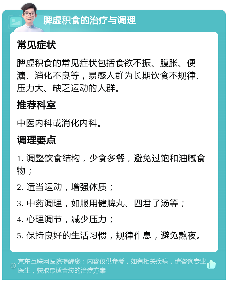 脾虚积食的治疗与调理 常见症状 脾虚积食的常见症状包括食欲不振、腹胀、便溏、消化不良等，易感人群为长期饮食不规律、压力大、缺乏运动的人群。 推荐科室 中医内科或消化内科。 调理要点 1. 调整饮食结构，少食多餐，避免过饱和油腻食物； 2. 适当运动，增强体质； 3. 中药调理，如服用健脾丸、四君子汤等； 4. 心理调节，减少压力； 5. 保持良好的生活习惯，规律作息，避免熬夜。