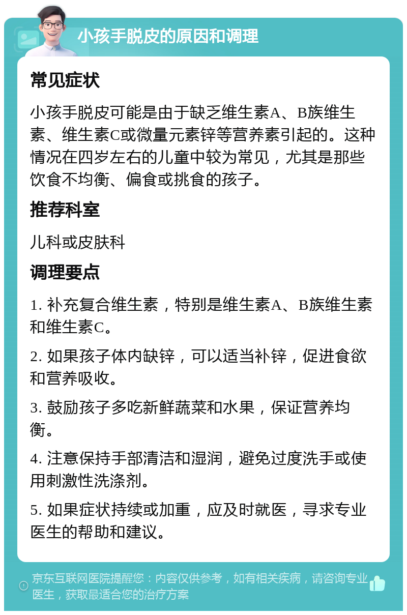 小孩手脱皮的原因和调理 常见症状 小孩手脱皮可能是由于缺乏维生素A、B族维生素、维生素C或微量元素锌等营养素引起的。这种情况在四岁左右的儿童中较为常见，尤其是那些饮食不均衡、偏食或挑食的孩子。 推荐科室 儿科或皮肤科 调理要点 1. 补充复合维生素，特别是维生素A、B族维生素和维生素C。 2. 如果孩子体内缺锌，可以适当补锌，促进食欲和营养吸收。 3. 鼓励孩子多吃新鲜蔬菜和水果，保证营养均衡。 4. 注意保持手部清洁和湿润，避免过度洗手或使用刺激性洗涤剂。 5. 如果症状持续或加重，应及时就医，寻求专业医生的帮助和建议。