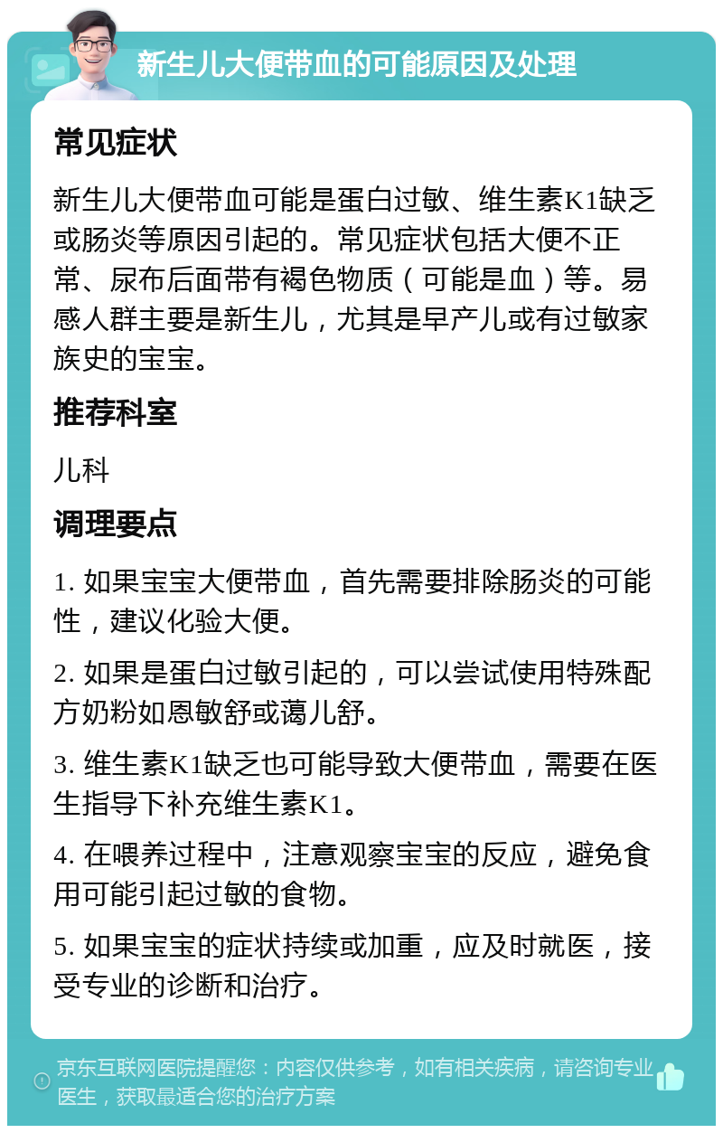 新生儿大便带血的可能原因及处理 常见症状 新生儿大便带血可能是蛋白过敏、维生素K1缺乏或肠炎等原因引起的。常见症状包括大便不正常、尿布后面带有褐色物质（可能是血）等。易感人群主要是新生儿，尤其是早产儿或有过敏家族史的宝宝。 推荐科室 儿科 调理要点 1. 如果宝宝大便带血，首先需要排除肠炎的可能性，建议化验大便。 2. 如果是蛋白过敏引起的，可以尝试使用特殊配方奶粉如恩敏舒或蔼儿舒。 3. 维生素K1缺乏也可能导致大便带血，需要在医生指导下补充维生素K1。 4. 在喂养过程中，注意观察宝宝的反应，避免食用可能引起过敏的食物。 5. 如果宝宝的症状持续或加重，应及时就医，接受专业的诊断和治疗。