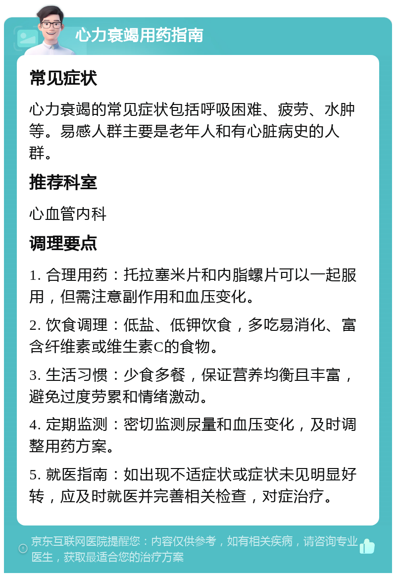 心力衰竭用药指南 常见症状 心力衰竭的常见症状包括呼吸困难、疲劳、水肿等。易感人群主要是老年人和有心脏病史的人群。 推荐科室 心血管内科 调理要点 1. 合理用药：托拉塞米片和内脂螺片可以一起服用，但需注意副作用和血压变化。 2. 饮食调理：低盐、低钾饮食，多吃易消化、富含纤维素或维生素C的食物。 3. 生活习惯：少食多餐，保证营养均衡且丰富，避免过度劳累和情绪激动。 4. 定期监测：密切监测尿量和血压变化，及时调整用药方案。 5. 就医指南：如出现不适症状或症状未见明显好转，应及时就医并完善相关检查，对症治疗。