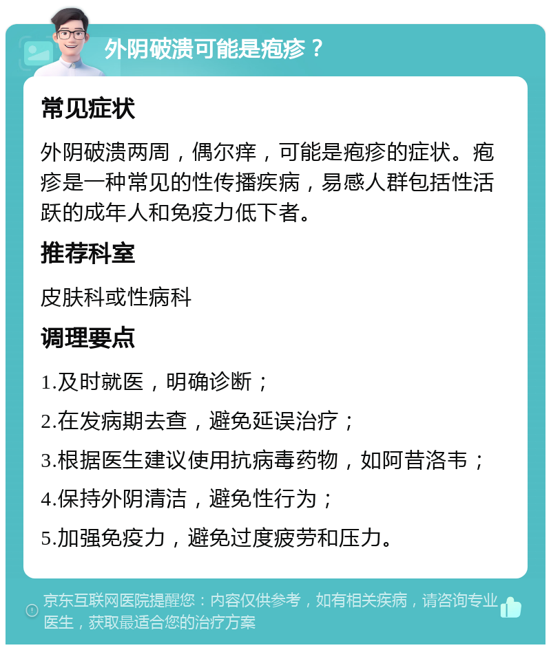 外阴破溃可能是疱疹？ 常见症状 外阴破溃两周，偶尔痒，可能是疱疹的症状。疱疹是一种常见的性传播疾病，易感人群包括性活跃的成年人和免疫力低下者。 推荐科室 皮肤科或性病科 调理要点 1.及时就医，明确诊断； 2.在发病期去查，避免延误治疗； 3.根据医生建议使用抗病毒药物，如阿昔洛韦； 4.保持外阴清洁，避免性行为； 5.加强免疫力，避免过度疲劳和压力。