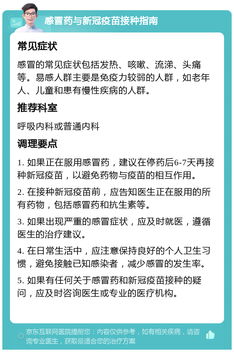 感冒药与新冠疫苗接种指南 常见症状 感冒的常见症状包括发热、咳嗽、流涕、头痛等。易感人群主要是免疫力较弱的人群，如老年人、儿童和患有慢性疾病的人群。 推荐科室 呼吸内科或普通内科 调理要点 1. 如果正在服用感冒药，建议在停药后6-7天再接种新冠疫苗，以避免药物与疫苗的相互作用。 2. 在接种新冠疫苗前，应告知医生正在服用的所有药物，包括感冒药和抗生素等。 3. 如果出现严重的感冒症状，应及时就医，遵循医生的治疗建议。 4. 在日常生活中，应注意保持良好的个人卫生习惯，避免接触已知感染者，减少感冒的发生率。 5. 如果有任何关于感冒药和新冠疫苗接种的疑问，应及时咨询医生或专业的医疗机构。