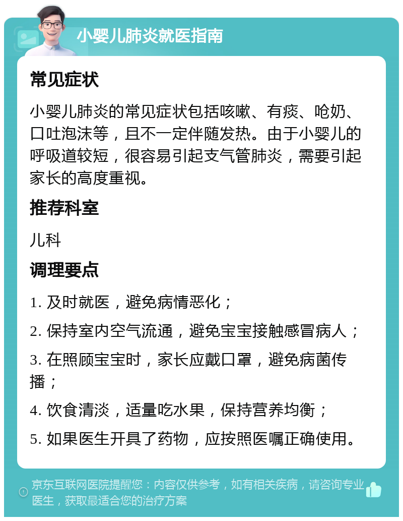 小婴儿肺炎就医指南 常见症状 小婴儿肺炎的常见症状包括咳嗽、有痰、呛奶、口吐泡沫等，且不一定伴随发热。由于小婴儿的呼吸道较短，很容易引起支气管肺炎，需要引起家长的高度重视。 推荐科室 儿科 调理要点 1. 及时就医，避免病情恶化； 2. 保持室内空气流通，避免宝宝接触感冒病人； 3. 在照顾宝宝时，家长应戴口罩，避免病菌传播； 4. 饮食清淡，适量吃水果，保持营养均衡； 5. 如果医生开具了药物，应按照医嘱正确使用。