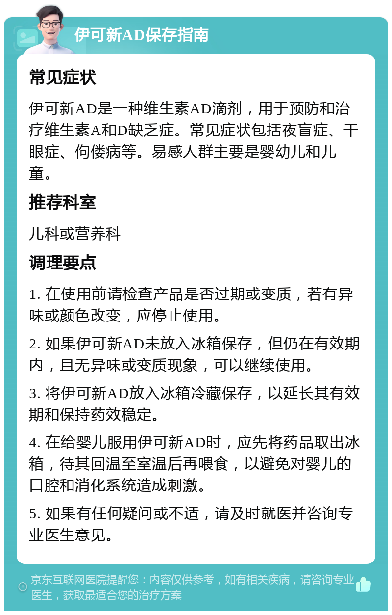 伊可新AD保存指南 常见症状 伊可新AD是一种维生素AD滴剂，用于预防和治疗维生素A和D缺乏症。常见症状包括夜盲症、干眼症、佝偻病等。易感人群主要是婴幼儿和儿童。 推荐科室 儿科或营养科 调理要点 1. 在使用前请检查产品是否过期或变质，若有异味或颜色改变，应停止使用。 2. 如果伊可新AD未放入冰箱保存，但仍在有效期内，且无异味或变质现象，可以继续使用。 3. 将伊可新AD放入冰箱冷藏保存，以延长其有效期和保持药效稳定。 4. 在给婴儿服用伊可新AD时，应先将药品取出冰箱，待其回温至室温后再喂食，以避免对婴儿的口腔和消化系统造成刺激。 5. 如果有任何疑问或不适，请及时就医并咨询专业医生意见。