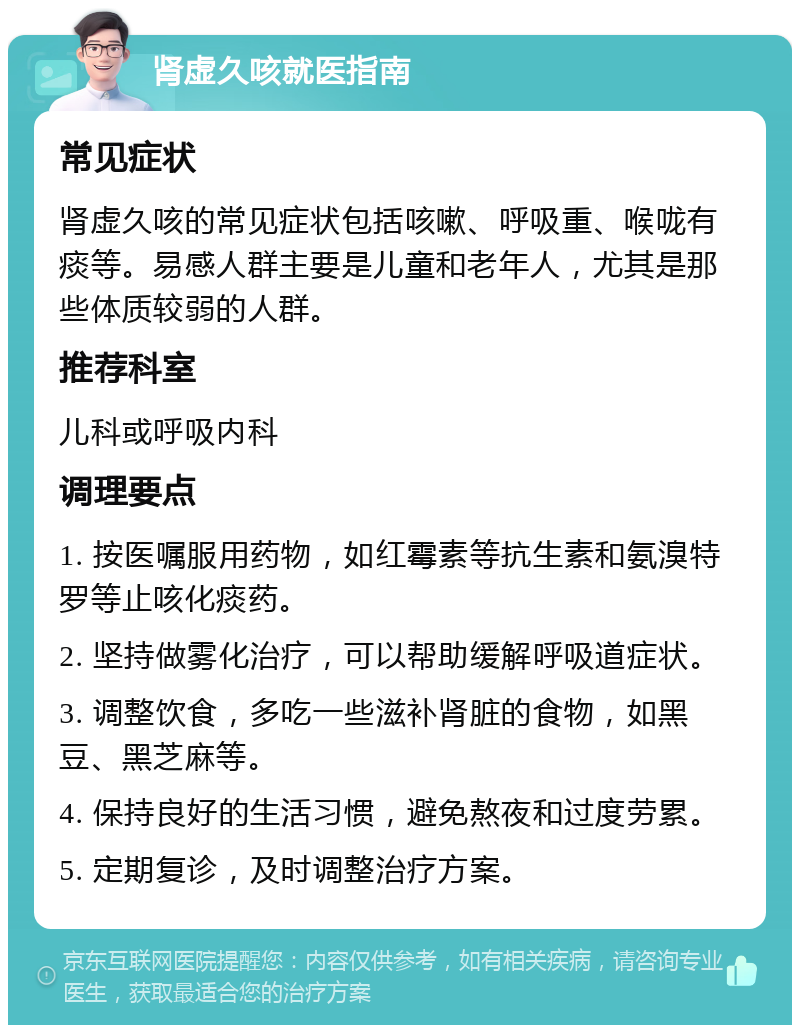 肾虚久咳就医指南 常见症状 肾虚久咳的常见症状包括咳嗽、呼吸重、喉咙有痰等。易感人群主要是儿童和老年人，尤其是那些体质较弱的人群。 推荐科室 儿科或呼吸内科 调理要点 1. 按医嘱服用药物，如红霉素等抗生素和氨溴特罗等止咳化痰药。 2. 坚持做雾化治疗，可以帮助缓解呼吸道症状。 3. 调整饮食，多吃一些滋补肾脏的食物，如黑豆、黑芝麻等。 4. 保持良好的生活习惯，避免熬夜和过度劳累。 5. 定期复诊，及时调整治疗方案。