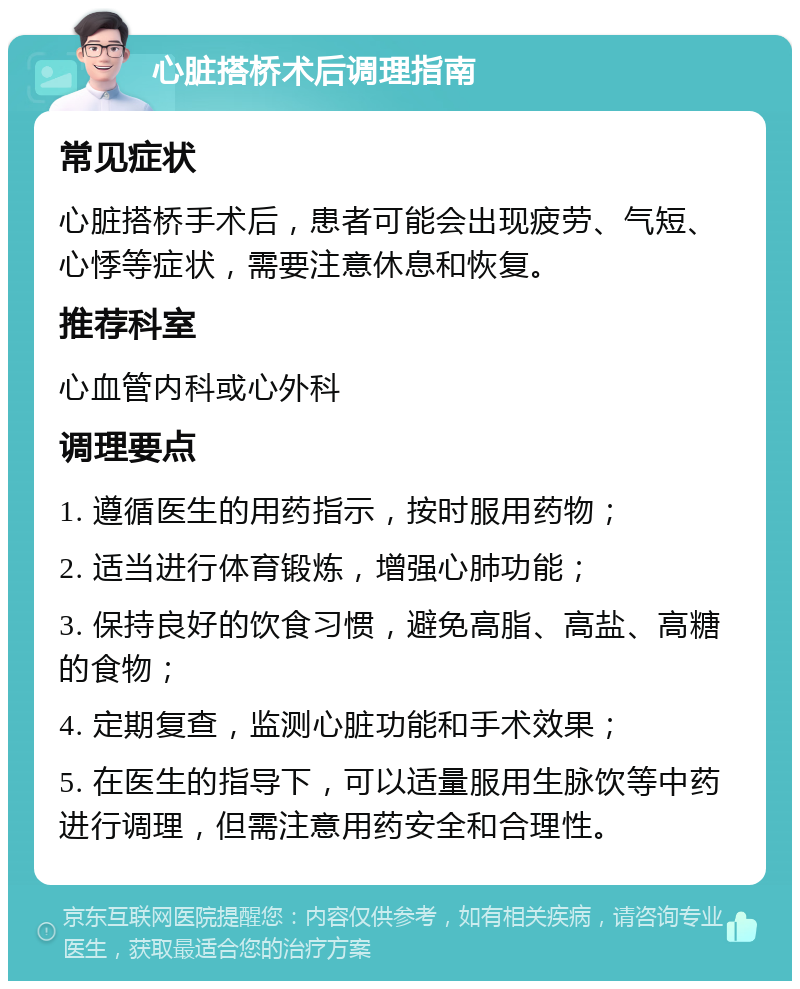 心脏搭桥术后调理指南 常见症状 心脏搭桥手术后，患者可能会出现疲劳、气短、心悸等症状，需要注意休息和恢复。 推荐科室 心血管内科或心外科 调理要点 1. 遵循医生的用药指示，按时服用药物； 2. 适当进行体育锻炼，增强心肺功能； 3. 保持良好的饮食习惯，避免高脂、高盐、高糖的食物； 4. 定期复查，监测心脏功能和手术效果； 5. 在医生的指导下，可以适量服用生脉饮等中药进行调理，但需注意用药安全和合理性。