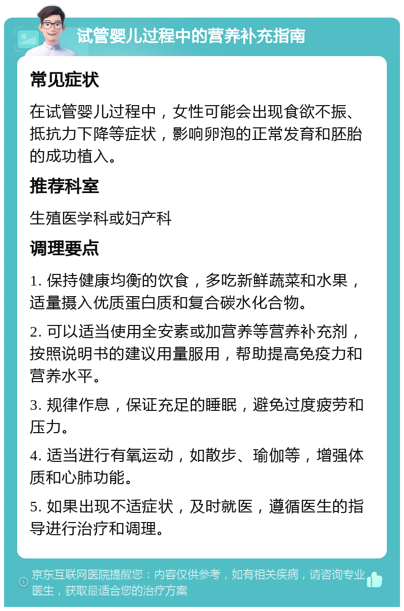 试管婴儿过程中的营养补充指南 常见症状 在试管婴儿过程中，女性可能会出现食欲不振、抵抗力下降等症状，影响卵泡的正常发育和胚胎的成功植入。 推荐科室 生殖医学科或妇产科 调理要点 1. 保持健康均衡的饮食，多吃新鲜蔬菜和水果，适量摄入优质蛋白质和复合碳水化合物。 2. 可以适当使用全安素或加营养等营养补充剂，按照说明书的建议用量服用，帮助提高免疫力和营养水平。 3. 规律作息，保证充足的睡眠，避免过度疲劳和压力。 4. 适当进行有氧运动，如散步、瑜伽等，增强体质和心肺功能。 5. 如果出现不适症状，及时就医，遵循医生的指导进行治疗和调理。