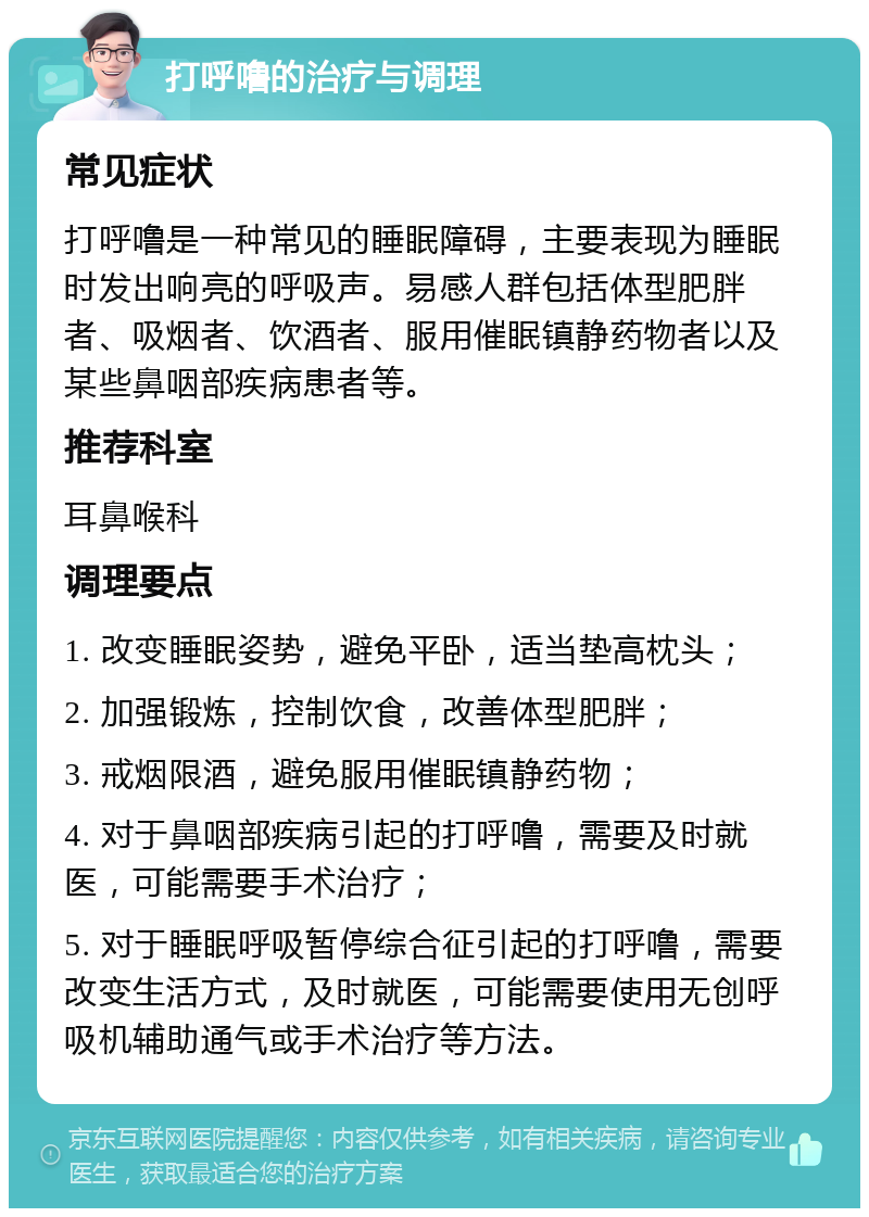 打呼噜的治疗与调理 常见症状 打呼噜是一种常见的睡眠障碍，主要表现为睡眠时发出响亮的呼吸声。易感人群包括体型肥胖者、吸烟者、饮酒者、服用催眠镇静药物者以及某些鼻咽部疾病患者等。 推荐科室 耳鼻喉科 调理要点 1. 改变睡眠姿势，避免平卧，适当垫高枕头； 2. 加强锻炼，控制饮食，改善体型肥胖； 3. 戒烟限酒，避免服用催眠镇静药物； 4. 对于鼻咽部疾病引起的打呼噜，需要及时就医，可能需要手术治疗； 5. 对于睡眠呼吸暂停综合征引起的打呼噜，需要改变生活方式，及时就医，可能需要使用无创呼吸机辅助通气或手术治疗等方法。