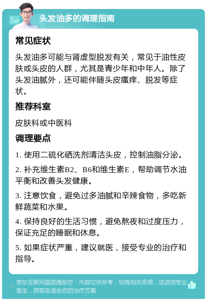 头发油多的调理指南 常见症状 头发油多可能与肾虚型脱发有关，常见于油性皮肤或头皮的人群，尤其是青少年和中年人。除了头发油腻外，还可能伴随头皮瘙痒、脱发等症状。 推荐科室 皮肤科或中医科 调理要点 1. 使用二硫化硒洗剂清洁头皮，控制油脂分泌。 2. 补充维生素B2、B6和维生素E，帮助调节水油平衡和改善头发健康。 3. 注意饮食，避免过多油腻和辛辣食物，多吃新鲜蔬菜和水果。 4. 保持良好的生活习惯，避免熬夜和过度压力，保证充足的睡眠和休息。 5. 如果症状严重，建议就医，接受专业的治疗和指导。