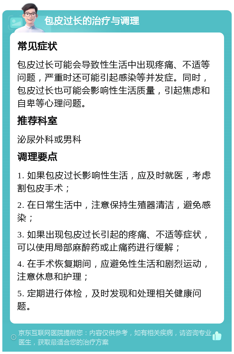 包皮过长的治疗与调理 常见症状 包皮过长可能会导致性生活中出现疼痛、不适等问题，严重时还可能引起感染等并发症。同时，包皮过长也可能会影响性生活质量，引起焦虑和自卑等心理问题。 推荐科室 泌尿外科或男科 调理要点 1. 如果包皮过长影响性生活，应及时就医，考虑割包皮手术； 2. 在日常生活中，注意保持生殖器清洁，避免感染； 3. 如果出现包皮过长引起的疼痛、不适等症状，可以使用局部麻醉药或止痛药进行缓解； 4. 在手术恢复期间，应避免性生活和剧烈运动，注意休息和护理； 5. 定期进行体检，及时发现和处理相关健康问题。