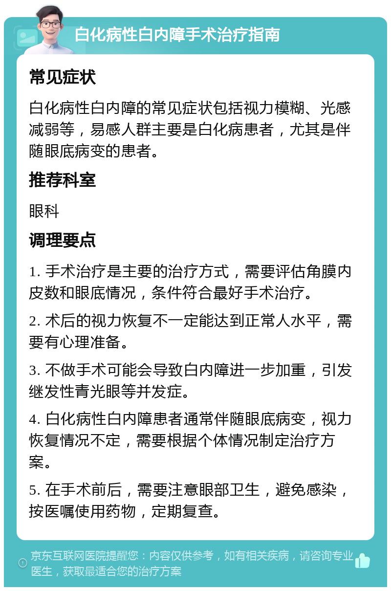 白化病性白内障手术治疗指南 常见症状 白化病性白内障的常见症状包括视力模糊、光感减弱等，易感人群主要是白化病患者，尤其是伴随眼底病变的患者。 推荐科室 眼科 调理要点 1. 手术治疗是主要的治疗方式，需要评估角膜内皮数和眼底情况，条件符合最好手术治疗。 2. 术后的视力恢复不一定能达到正常人水平，需要有心理准备。 3. 不做手术可能会导致白内障进一步加重，引发继发性青光眼等并发症。 4. 白化病性白内障患者通常伴随眼底病变，视力恢复情况不定，需要根据个体情况制定治疗方案。 5. 在手术前后，需要注意眼部卫生，避免感染，按医嘱使用药物，定期复查。