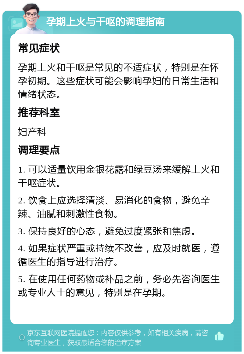 孕期上火与干呕的调理指南 常见症状 孕期上火和干呕是常见的不适症状，特别是在怀孕初期。这些症状可能会影响孕妇的日常生活和情绪状态。 推荐科室 妇产科 调理要点 1. 可以适量饮用金银花露和绿豆汤来缓解上火和干呕症状。 2. 饮食上应选择清淡、易消化的食物，避免辛辣、油腻和刺激性食物。 3. 保持良好的心态，避免过度紧张和焦虑。 4. 如果症状严重或持续不改善，应及时就医，遵循医生的指导进行治疗。 5. 在使用任何药物或补品之前，务必先咨询医生或专业人士的意见，特别是在孕期。