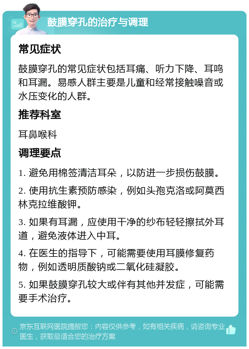 鼓膜穿孔的治疗与调理 常见症状 鼓膜穿孔的常见症状包括耳痛、听力下降、耳鸣和耳漏。易感人群主要是儿童和经常接触噪音或水压变化的人群。 推荐科室 耳鼻喉科 调理要点 1. 避免用棉签清洁耳朵，以防进一步损伤鼓膜。 2. 使用抗生素预防感染，例如头孢克洛或阿莫西林克拉维酸钾。 3. 如果有耳漏，应使用干净的纱布轻轻擦拭外耳道，避免液体进入中耳。 4. 在医生的指导下，可能需要使用耳膜修复药物，例如透明质酸钠或二氧化硅凝胶。 5. 如果鼓膜穿孔较大或伴有其他并发症，可能需要手术治疗。