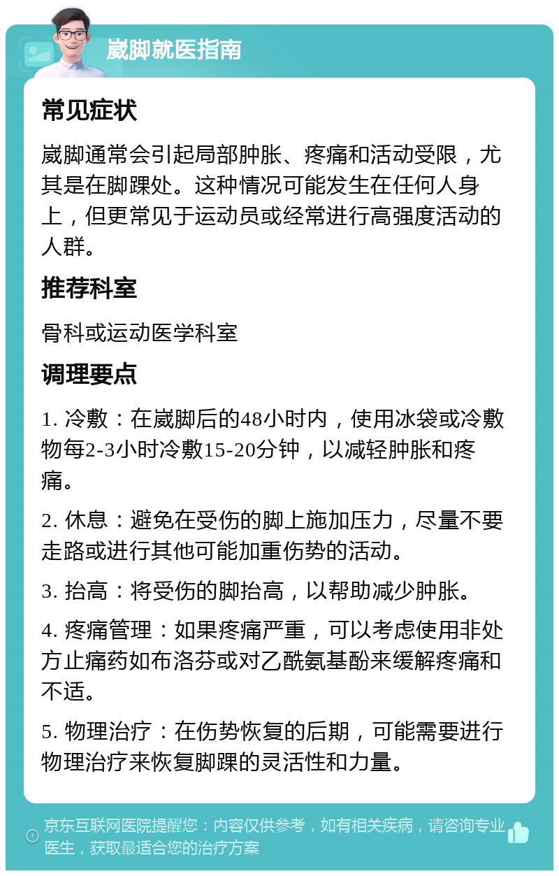 崴脚就医指南 常见症状 崴脚通常会引起局部肿胀、疼痛和活动受限，尤其是在脚踝处。这种情况可能发生在任何人身上，但更常见于运动员或经常进行高强度活动的人群。 推荐科室 骨科或运动医学科室 调理要点 1. 冷敷：在崴脚后的48小时内，使用冰袋或冷敷物每2-3小时冷敷15-20分钟，以减轻肿胀和疼痛。 2. 休息：避免在受伤的脚上施加压力，尽量不要走路或进行其他可能加重伤势的活动。 3. 抬高：将受伤的脚抬高，以帮助减少肿胀。 4. 疼痛管理：如果疼痛严重，可以考虑使用非处方止痛药如布洛芬或对乙酰氨基酚来缓解疼痛和不适。 5. 物理治疗：在伤势恢复的后期，可能需要进行物理治疗来恢复脚踝的灵活性和力量。