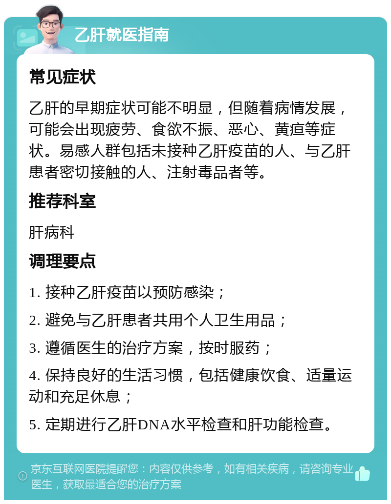 乙肝就医指南 常见症状 乙肝的早期症状可能不明显，但随着病情发展，可能会出现疲劳、食欲不振、恶心、黄疸等症状。易感人群包括未接种乙肝疫苗的人、与乙肝患者密切接触的人、注射毒品者等。 推荐科室 肝病科 调理要点 1. 接种乙肝疫苗以预防感染； 2. 避免与乙肝患者共用个人卫生用品； 3. 遵循医生的治疗方案，按时服药； 4. 保持良好的生活习惯，包括健康饮食、适量运动和充足休息； 5. 定期进行乙肝DNA水平检查和肝功能检查。