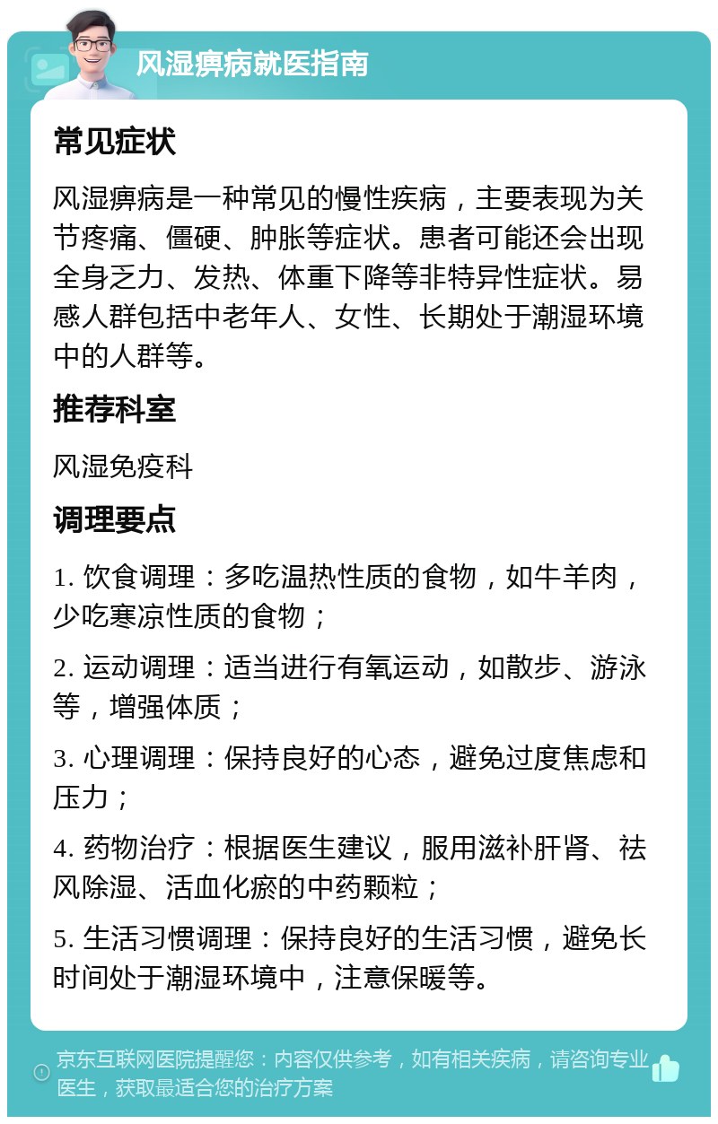 风湿痹病就医指南 常见症状 风湿痹病是一种常见的慢性疾病，主要表现为关节疼痛、僵硬、肿胀等症状。患者可能还会出现全身乏力、发热、体重下降等非特异性症状。易感人群包括中老年人、女性、长期处于潮湿环境中的人群等。 推荐科室 风湿免疫科 调理要点 1. 饮食调理：多吃温热性质的食物，如牛羊肉，少吃寒凉性质的食物； 2. 运动调理：适当进行有氧运动，如散步、游泳等，增强体质； 3. 心理调理：保持良好的心态，避免过度焦虑和压力； 4. 药物治疗：根据医生建议，服用滋补肝肾、祛风除湿、活血化瘀的中药颗粒； 5. 生活习惯调理：保持良好的生活习惯，避免长时间处于潮湿环境中，注意保暖等。