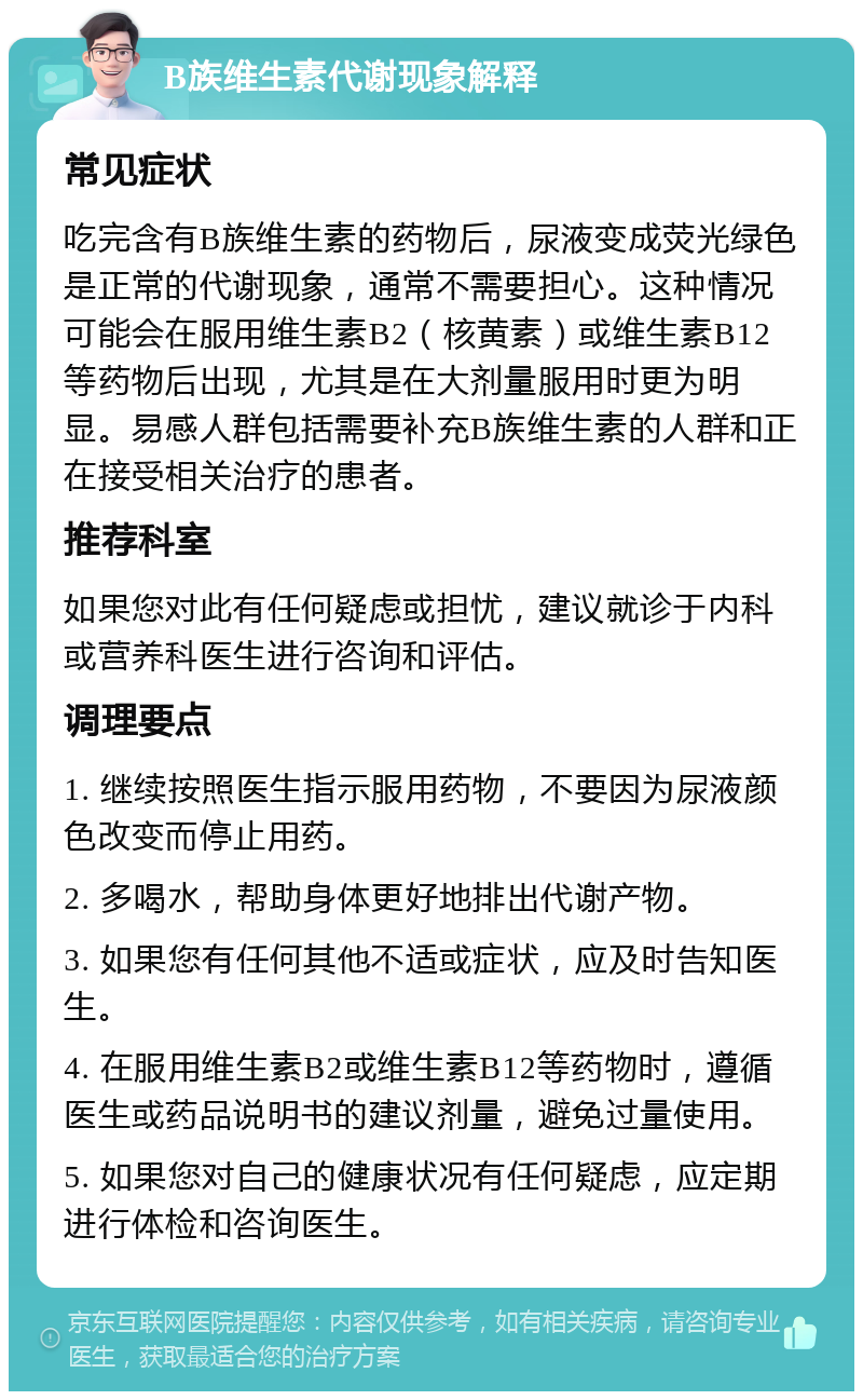 B族维生素代谢现象解释 常见症状 吃完含有B族维生素的药物后，尿液变成荧光绿色是正常的代谢现象，通常不需要担心。这种情况可能会在服用维生素B2（核黄素）或维生素B12等药物后出现，尤其是在大剂量服用时更为明显。易感人群包括需要补充B族维生素的人群和正在接受相关治疗的患者。 推荐科室 如果您对此有任何疑虑或担忧，建议就诊于内科或营养科医生进行咨询和评估。 调理要点 1. 继续按照医生指示服用药物，不要因为尿液颜色改变而停止用药。 2. 多喝水，帮助身体更好地排出代谢产物。 3. 如果您有任何其他不适或症状，应及时告知医生。 4. 在服用维生素B2或维生素B12等药物时，遵循医生或药品说明书的建议剂量，避免过量使用。 5. 如果您对自己的健康状况有任何疑虑，应定期进行体检和咨询医生。